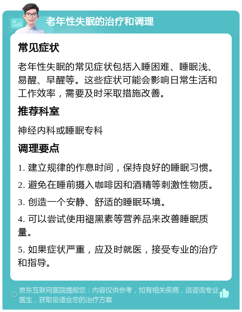 老年性失眠的治疗和调理 常见症状 老年性失眠的常见症状包括入睡困难、睡眠浅、易醒、早醒等。这些症状可能会影响日常生活和工作效率，需要及时采取措施改善。 推荐科室 神经内科或睡眠专科 调理要点 1. 建立规律的作息时间，保持良好的睡眠习惯。 2. 避免在睡前摄入咖啡因和酒精等刺激性物质。 3. 创造一个安静、舒适的睡眠环境。 4. 可以尝试使用褪黑素等营养品来改善睡眠质量。 5. 如果症状严重，应及时就医，接受专业的治疗和指导。