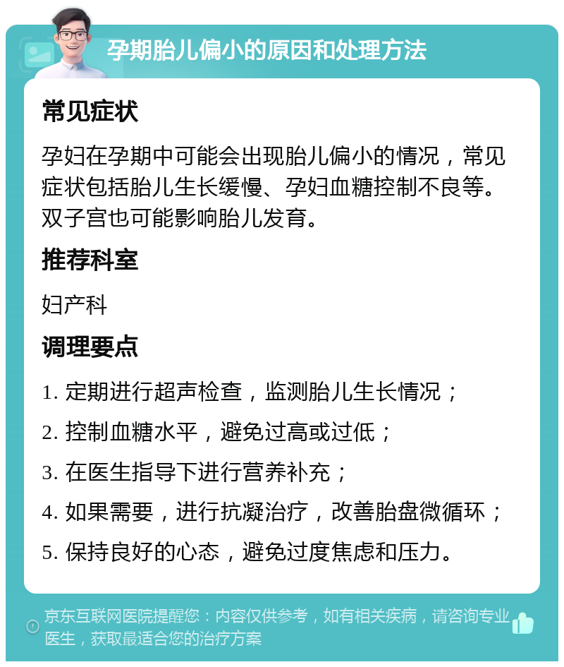 孕期胎儿偏小的原因和处理方法 常见症状 孕妇在孕期中可能会出现胎儿偏小的情况，常见症状包括胎儿生长缓慢、孕妇血糖控制不良等。双子宫也可能影响胎儿发育。 推荐科室 妇产科 调理要点 1. 定期进行超声检查，监测胎儿生长情况； 2. 控制血糖水平，避免过高或过低； 3. 在医生指导下进行营养补充； 4. 如果需要，进行抗凝治疗，改善胎盘微循环； 5. 保持良好的心态，避免过度焦虑和压力。