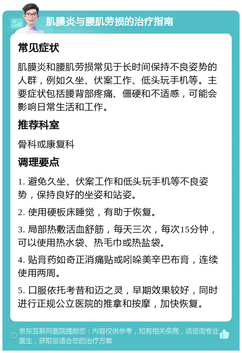 肌膜炎与腰肌劳损的治疗指南 常见症状 肌膜炎和腰肌劳损常见于长时间保持不良姿势的人群，例如久坐、伏案工作、低头玩手机等。主要症状包括腰背部疼痛、僵硬和不适感，可能会影响日常生活和工作。 推荐科室 骨科或康复科 调理要点 1. 避免久坐、伏案工作和低头玩手机等不良姿势，保持良好的坐姿和站姿。 2. 使用硬板床睡觉，有助于恢复。 3. 局部热敷活血舒筋，每天三次，每次15分钟，可以使用热水袋、热毛巾或热盐袋。 4. 贴膏药如奇正消痛贴或吲哚美辛巴布膏，连续使用两周。 5. 口服依托考昔和迈之灵，早期效果较好，同时进行正规公立医院的推拿和按摩，加快恢复。