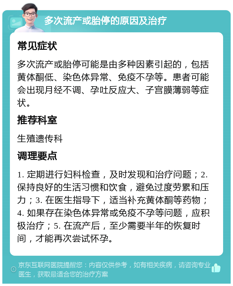 多次流产或胎停的原因及治疗 常见症状 多次流产或胎停可能是由多种因素引起的，包括黄体酮低、染色体异常、免疫不孕等。患者可能会出现月经不调、孕吐反应大、子宫膜薄弱等症状。 推荐科室 生殖遗传科 调理要点 1. 定期进行妇科检查，及时发现和治疗问题；2. 保持良好的生活习惯和饮食，避免过度劳累和压力；3. 在医生指导下，适当补充黄体酮等药物；4. 如果存在染色体异常或免疫不孕等问题，应积极治疗；5. 在流产后，至少需要半年的恢复时间，才能再次尝试怀孕。