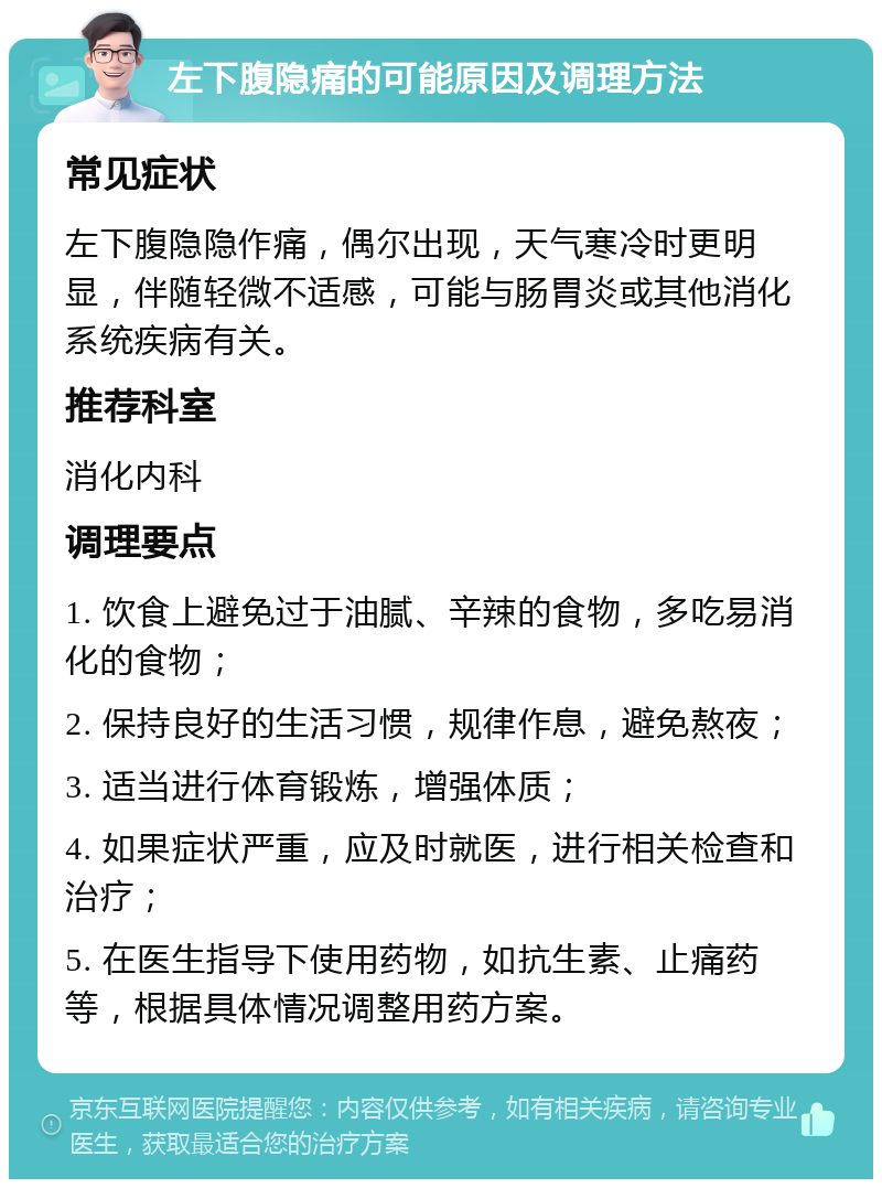 左下腹隐痛的可能原因及调理方法 常见症状 左下腹隐隐作痛，偶尔出现，天气寒冷时更明显，伴随轻微不适感，可能与肠胃炎或其他消化系统疾病有关。 推荐科室 消化内科 调理要点 1. 饮食上避免过于油腻、辛辣的食物，多吃易消化的食物； 2. 保持良好的生活习惯，规律作息，避免熬夜； 3. 适当进行体育锻炼，增强体质； 4. 如果症状严重，应及时就医，进行相关检查和治疗； 5. 在医生指导下使用药物，如抗生素、止痛药等，根据具体情况调整用药方案。