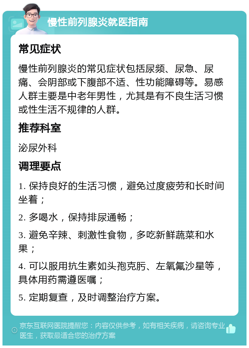 慢性前列腺炎就医指南 常见症状 慢性前列腺炎的常见症状包括尿频、尿急、尿痛、会阴部或下腹部不适、性功能障碍等。易感人群主要是中老年男性，尤其是有不良生活习惯或性生活不规律的人群。 推荐科室 泌尿外科 调理要点 1. 保持良好的生活习惯，避免过度疲劳和长时间坐着； 2. 多喝水，保持排尿通畅； 3. 避免辛辣、刺激性食物，多吃新鲜蔬菜和水果； 4. 可以服用抗生素如头孢克肟、左氧氟沙星等，具体用药需遵医嘱； 5. 定期复查，及时调整治疗方案。