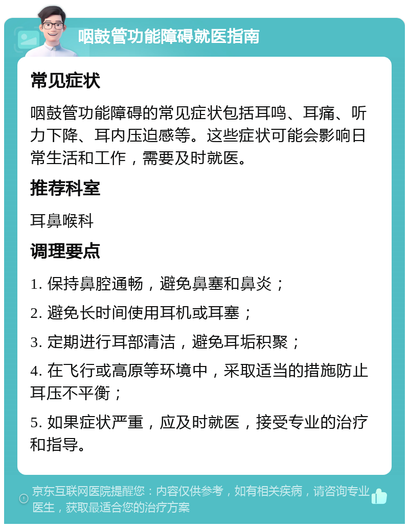 咽鼓管功能障碍就医指南 常见症状 咽鼓管功能障碍的常见症状包括耳鸣、耳痛、听力下降、耳内压迫感等。这些症状可能会影响日常生活和工作，需要及时就医。 推荐科室 耳鼻喉科 调理要点 1. 保持鼻腔通畅，避免鼻塞和鼻炎； 2. 避免长时间使用耳机或耳塞； 3. 定期进行耳部清洁，避免耳垢积聚； 4. 在飞行或高原等环境中，采取适当的措施防止耳压不平衡； 5. 如果症状严重，应及时就医，接受专业的治疗和指导。