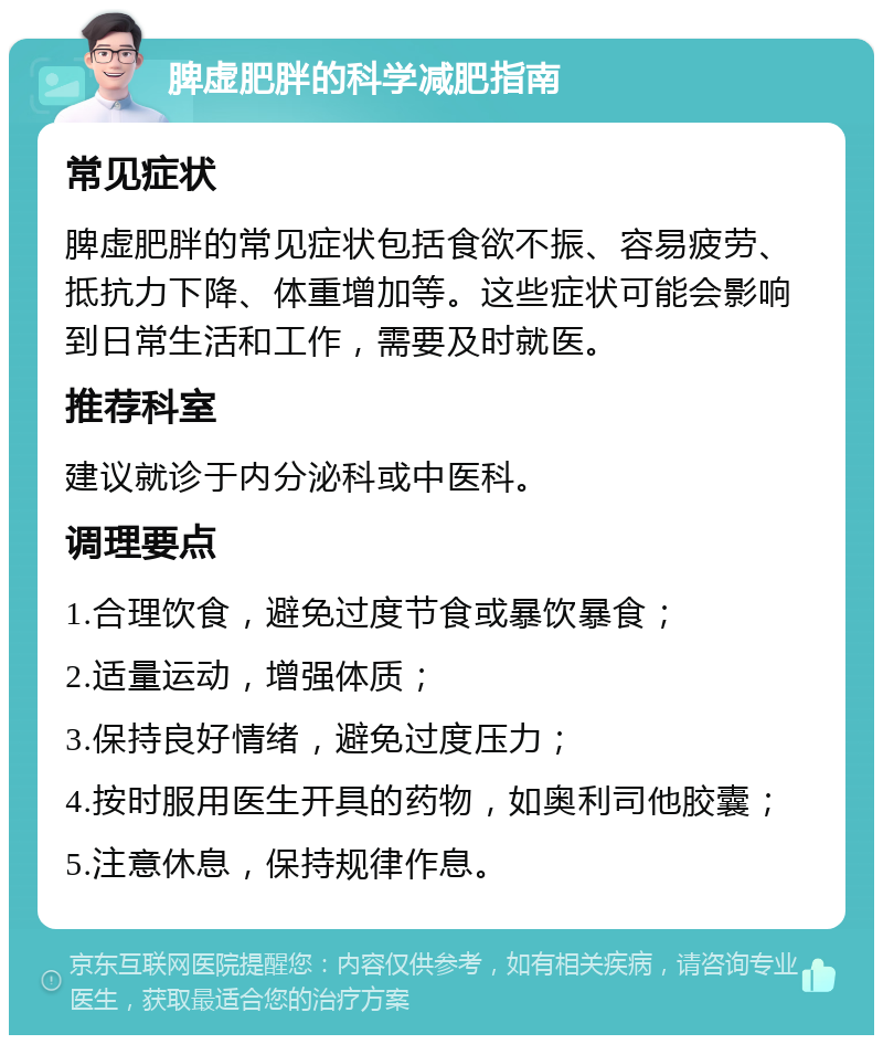 脾虚肥胖的科学减肥指南 常见症状 脾虚肥胖的常见症状包括食欲不振、容易疲劳、抵抗力下降、体重增加等。这些症状可能会影响到日常生活和工作，需要及时就医。 推荐科室 建议就诊于内分泌科或中医科。 调理要点 1.合理饮食，避免过度节食或暴饮暴食； 2.适量运动，增强体质； 3.保持良好情绪，避免过度压力； 4.按时服用医生开具的药物，如奥利司他胶囊； 5.注意休息，保持规律作息。