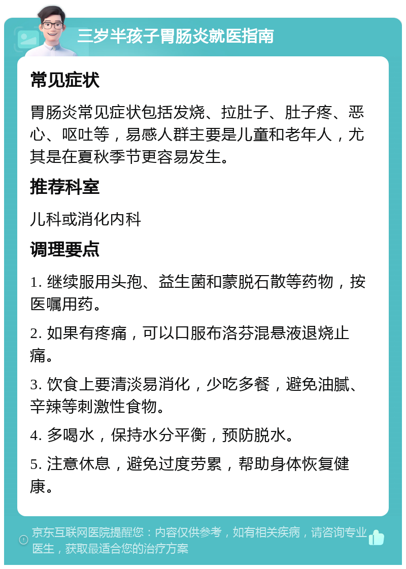 三岁半孩子胃肠炎就医指南 常见症状 胃肠炎常见症状包括发烧、拉肚子、肚子疼、恶心、呕吐等，易感人群主要是儿童和老年人，尤其是在夏秋季节更容易发生。 推荐科室 儿科或消化内科 调理要点 1. 继续服用头孢、益生菌和蒙脱石散等药物，按医嘱用药。 2. 如果有疼痛，可以口服布洛芬混悬液退烧止痛。 3. 饮食上要清淡易消化，少吃多餐，避免油腻、辛辣等刺激性食物。 4. 多喝水，保持水分平衡，预防脱水。 5. 注意休息，避免过度劳累，帮助身体恢复健康。