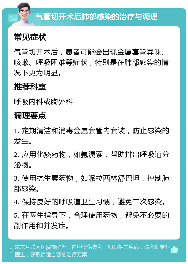 气管切开术后肺部感染的治疗与调理 常见症状 气管切开术后，患者可能会出现金属套管异味、咳嗽、呼吸困难等症状，特别是在肺部感染的情况下更为明显。 推荐科室 呼吸内科或胸外科 调理要点 1. 定期清洁和消毒金属套管内套装，防止感染的发生。 2. 应用化痰药物，如氨溴索，帮助排出呼吸道分泌物。 3. 使用抗生素药物，如哌拉西林舒巴坦，控制肺部感染。 4. 保持良好的呼吸道卫生习惯，避免二次感染。 5. 在医生指导下，合理使用药物，避免不必要的副作用和并发症。