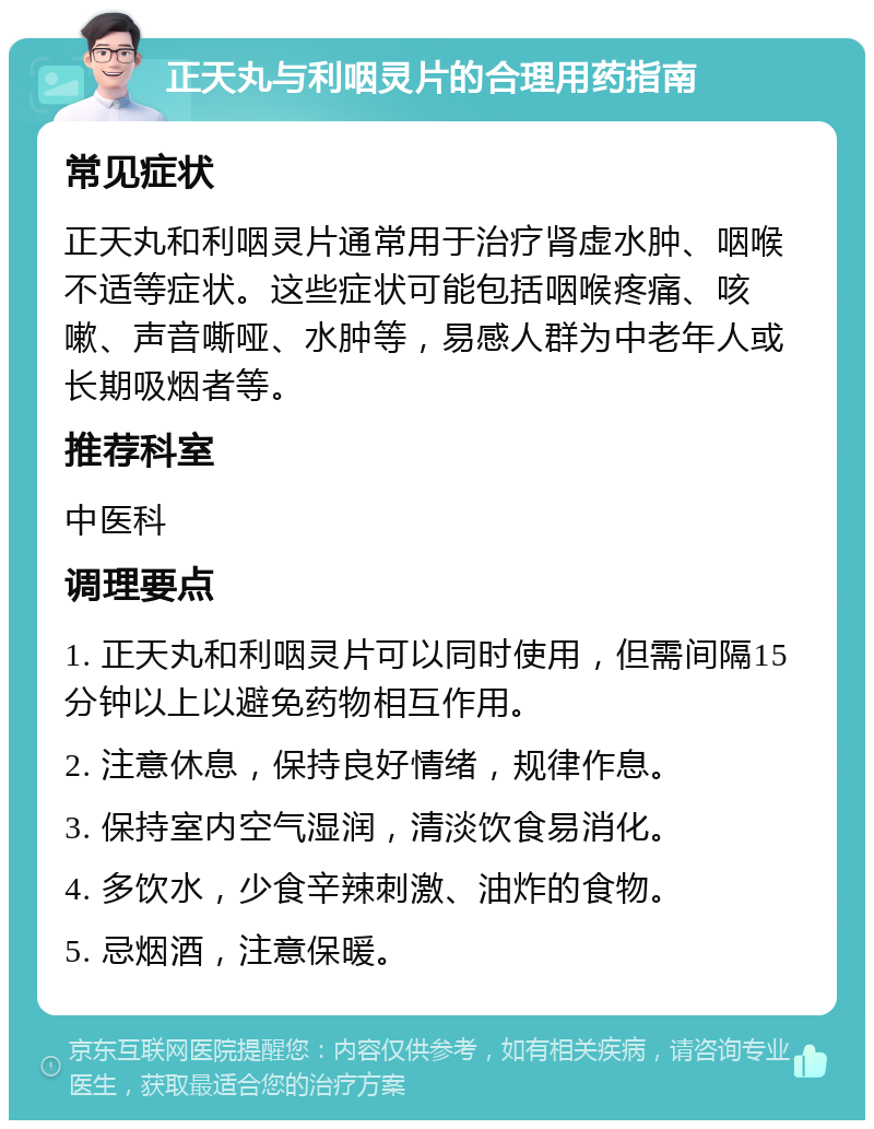 正天丸与利咽灵片的合理用药指南 常见症状 正天丸和利咽灵片通常用于治疗肾虚水肿、咽喉不适等症状。这些症状可能包括咽喉疼痛、咳嗽、声音嘶哑、水肿等，易感人群为中老年人或长期吸烟者等。 推荐科室 中医科 调理要点 1. 正天丸和利咽灵片可以同时使用，但需间隔15分钟以上以避免药物相互作用。 2. 注意休息，保持良好情绪，规律作息。 3. 保持室内空气湿润，清淡饮食易消化。 4. 多饮水，少食辛辣刺激、油炸的食物。 5. 忌烟酒，注意保暖。