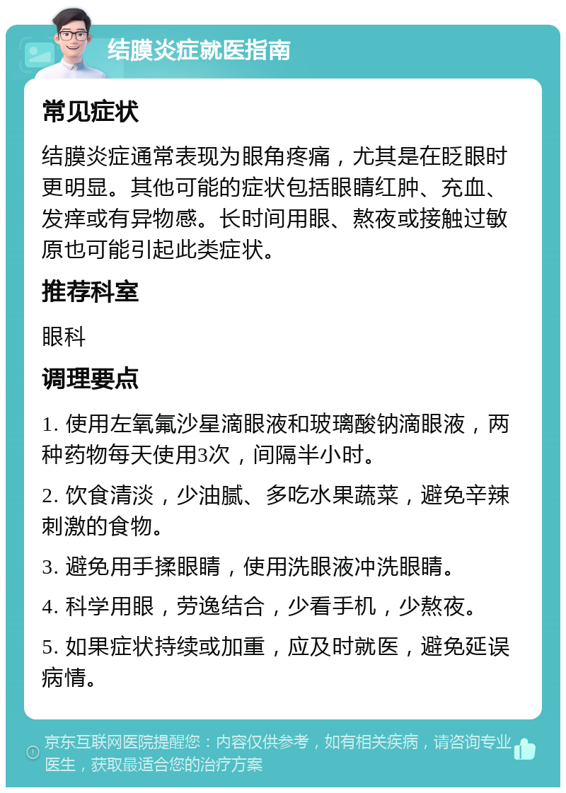 结膜炎症就医指南 常见症状 结膜炎症通常表现为眼角疼痛，尤其是在眨眼时更明显。其他可能的症状包括眼睛红肿、充血、发痒或有异物感。长时间用眼、熬夜或接触过敏原也可能引起此类症状。 推荐科室 眼科 调理要点 1. 使用左氧氟沙星滴眼液和玻璃酸钠滴眼液，两种药物每天使用3次，间隔半小时。 2. 饮食清淡，少油腻、多吃水果蔬菜，避免辛辣刺激的食物。 3. 避免用手揉眼睛，使用洗眼液冲洗眼睛。 4. 科学用眼，劳逸结合，少看手机，少熬夜。 5. 如果症状持续或加重，应及时就医，避免延误病情。