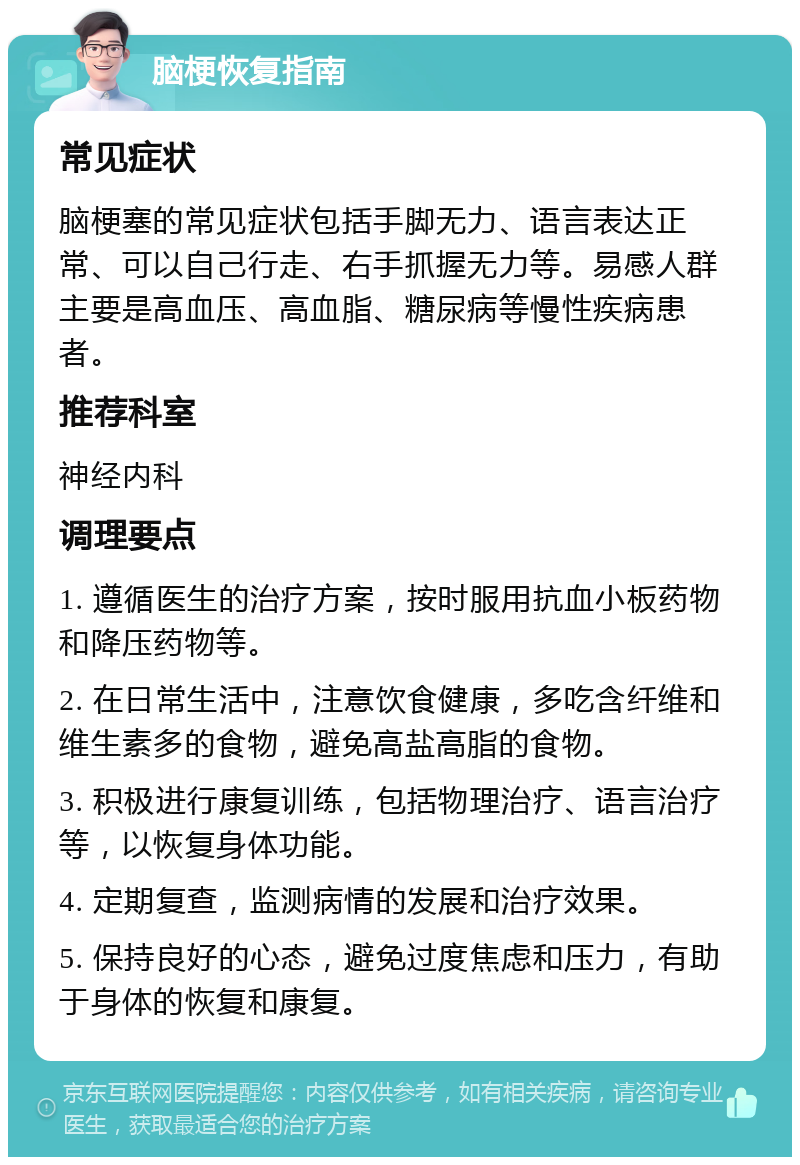 脑梗恢复指南 常见症状 脑梗塞的常见症状包括手脚无力、语言表达正常、可以自己行走、右手抓握无力等。易感人群主要是高血压、高血脂、糖尿病等慢性疾病患者。 推荐科室 神经内科 调理要点 1. 遵循医生的治疗方案，按时服用抗血小板药物和降压药物等。 2. 在日常生活中，注意饮食健康，多吃含纤维和维生素多的食物，避免高盐高脂的食物。 3. 积极进行康复训练，包括物理治疗、语言治疗等，以恢复身体功能。 4. 定期复查，监测病情的发展和治疗效果。 5. 保持良好的心态，避免过度焦虑和压力，有助于身体的恢复和康复。