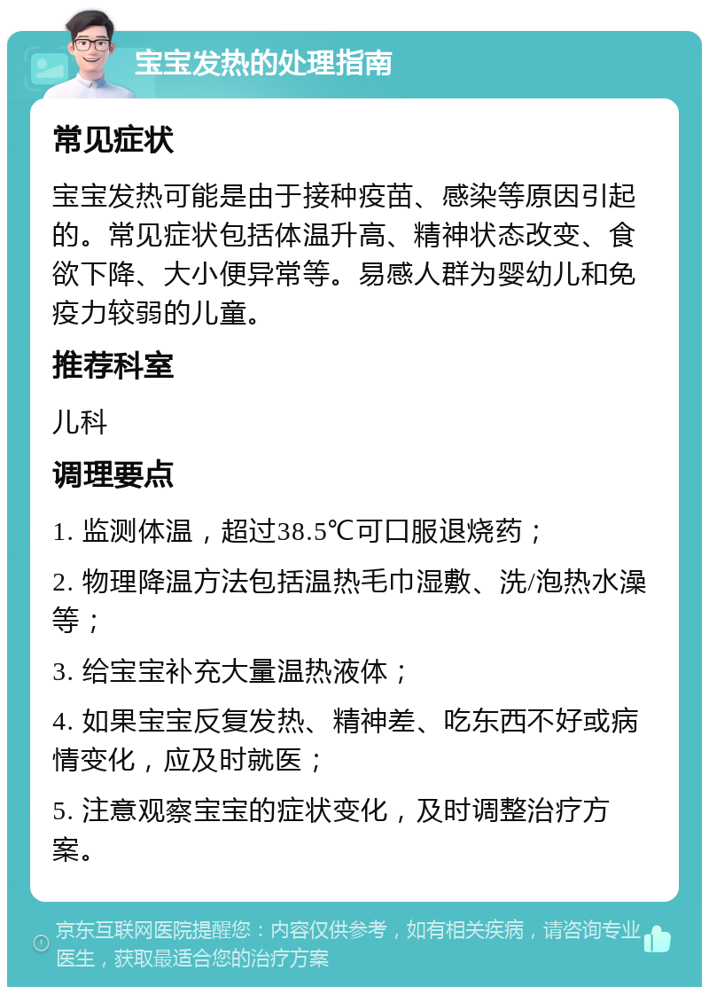 宝宝发热的处理指南 常见症状 宝宝发热可能是由于接种疫苗、感染等原因引起的。常见症状包括体温升高、精神状态改变、食欲下降、大小便异常等。易感人群为婴幼儿和免疫力较弱的儿童。 推荐科室 儿科 调理要点 1. 监测体温，超过38.5℃可口服退烧药； 2. 物理降温方法包括温热毛巾湿敷、洗/泡热水澡等； 3. 给宝宝补充大量温热液体； 4. 如果宝宝反复发热、精神差、吃东西不好或病情变化，应及时就医； 5. 注意观察宝宝的症状变化，及时调整治疗方案。