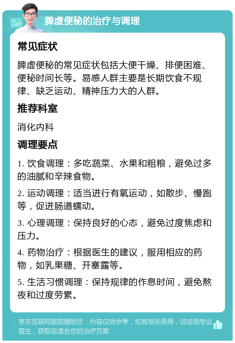 脾虚便秘的治疗与调理 常见症状 脾虚便秘的常见症状包括大便干燥、排便困难、便秘时间长等。易感人群主要是长期饮食不规律、缺乏运动、精神压力大的人群。 推荐科室 消化内科 调理要点 1. 饮食调理：多吃蔬菜、水果和粗粮，避免过多的油腻和辛辣食物。 2. 运动调理：适当进行有氧运动，如散步、慢跑等，促进肠道蠕动。 3. 心理调理：保持良好的心态，避免过度焦虑和压力。 4. 药物治疗：根据医生的建议，服用相应的药物，如乳果糖、开塞露等。 5. 生活习惯调理：保持规律的作息时间，避免熬夜和过度劳累。