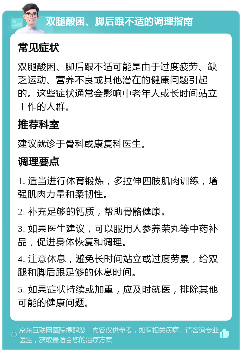 双腿酸困、脚后跟不适的调理指南 常见症状 双腿酸困、脚后跟不适可能是由于过度疲劳、缺乏运动、营养不良或其他潜在的健康问题引起的。这些症状通常会影响中老年人或长时间站立工作的人群。 推荐科室 建议就诊于骨科或康复科医生。 调理要点 1. 适当进行体育锻炼，多拉伸四肢肌肉训练，增强肌肉力量和柔韧性。 2. 补充足够的钙质，帮助骨骼健康。 3. 如果医生建议，可以服用人参养荣丸等中药补品，促进身体恢复和调理。 4. 注意休息，避免长时间站立或过度劳累，给双腿和脚后跟足够的休息时间。 5. 如果症状持续或加重，应及时就医，排除其他可能的健康问题。