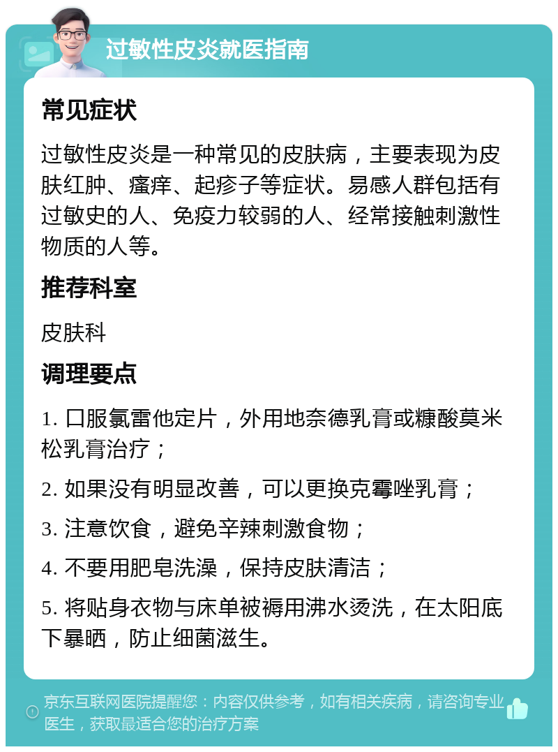 过敏性皮炎就医指南 常见症状 过敏性皮炎是一种常见的皮肤病，主要表现为皮肤红肿、瘙痒、起疹子等症状。易感人群包括有过敏史的人、免疫力较弱的人、经常接触刺激性物质的人等。 推荐科室 皮肤科 调理要点 1. 口服氯雷他定片，外用地奈德乳膏或糠酸莫米松乳膏治疗； 2. 如果没有明显改善，可以更换克霉唑乳膏； 3. 注意饮食，避免辛辣刺激食物； 4. 不要用肥皂洗澡，保持皮肤清洁； 5. 将贴身衣物与床单被褥用沸水烫洗，在太阳底下暴晒，防止细菌滋生。