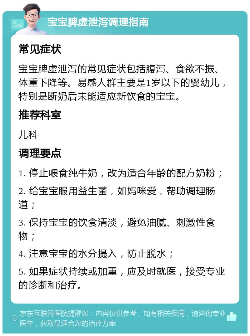 宝宝脾虚泄泻调理指南 常见症状 宝宝脾虚泄泻的常见症状包括腹泻、食欲不振、体重下降等。易感人群主要是1岁以下的婴幼儿，特别是断奶后未能适应新饮食的宝宝。 推荐科室 儿科 调理要点 1. 停止喂食纯牛奶，改为适合年龄的配方奶粉； 2. 给宝宝服用益生菌，如妈咪爱，帮助调理肠道； 3. 保持宝宝的饮食清淡，避免油腻、刺激性食物； 4. 注意宝宝的水分摄入，防止脱水； 5. 如果症状持续或加重，应及时就医，接受专业的诊断和治疗。