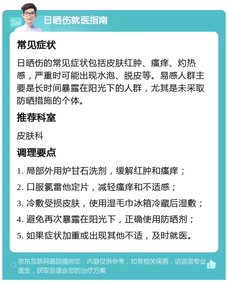 日晒伤就医指南 常见症状 日晒伤的常见症状包括皮肤红肿、瘙痒、灼热感，严重时可能出现水泡、脱皮等。易感人群主要是长时间暴露在阳光下的人群，尤其是未采取防晒措施的个体。 推荐科室 皮肤科 调理要点 1. 局部外用炉甘石洗剂，缓解红肿和瘙痒； 2. 口服氯雷他定片，减轻瘙痒和不适感； 3. 冷敷受损皮肤，使用湿毛巾冰箱冷藏后湿敷； 4. 避免再次暴露在阳光下，正确使用防晒剂； 5. 如果症状加重或出现其他不适，及时就医。