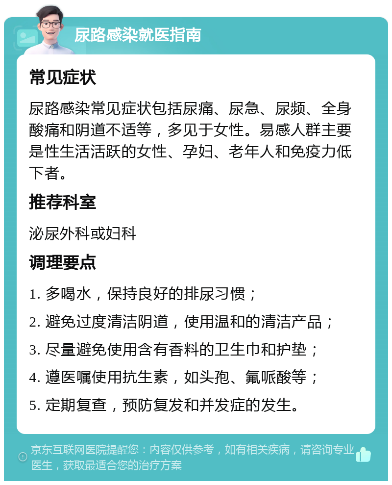 尿路感染就医指南 常见症状 尿路感染常见症状包括尿痛、尿急、尿频、全身酸痛和阴道不适等，多见于女性。易感人群主要是性生活活跃的女性、孕妇、老年人和免疫力低下者。 推荐科室 泌尿外科或妇科 调理要点 1. 多喝水，保持良好的排尿习惯； 2. 避免过度清洁阴道，使用温和的清洁产品； 3. 尽量避免使用含有香料的卫生巾和护垫； 4. 遵医嘱使用抗生素，如头孢、氟哌酸等； 5. 定期复查，预防复发和并发症的发生。