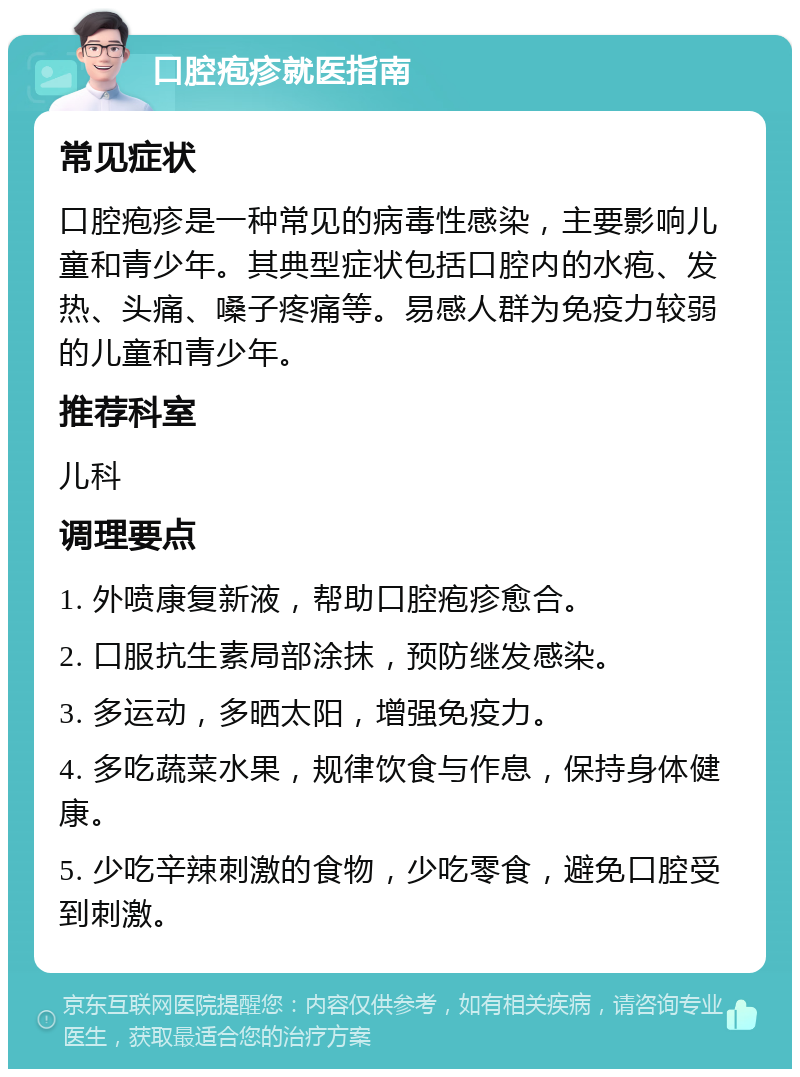 口腔疱疹就医指南 常见症状 口腔疱疹是一种常见的病毒性感染，主要影响儿童和青少年。其典型症状包括口腔内的水疱、发热、头痛、嗓子疼痛等。易感人群为免疫力较弱的儿童和青少年。 推荐科室 儿科 调理要点 1. 外喷康复新液，帮助口腔疱疹愈合。 2. 口服抗生素局部涂抹，预防继发感染。 3. 多运动，多晒太阳，增强免疫力。 4. 多吃蔬菜水果，规律饮食与作息，保持身体健康。 5. 少吃辛辣刺激的食物，少吃零食，避免口腔受到刺激。