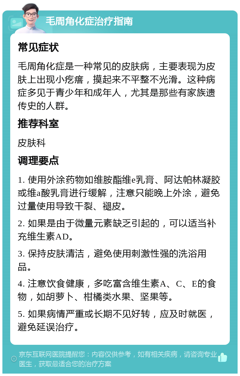 毛周角化症治疗指南 常见症状 毛周角化症是一种常见的皮肤病，主要表现为皮肤上出现小疙瘩，摸起来不平整不光滑。这种病症多见于青少年和成年人，尤其是那些有家族遗传史的人群。 推荐科室 皮肤科 调理要点 1. 使用外涂药物如维胺酯维e乳膏、阿达帕林凝胶或维a酸乳膏进行缓解，注意只能晚上外涂，避免过量使用导致干裂、褪皮。 2. 如果是由于微量元素缺乏引起的，可以适当补充维生素AD。 3. 保持皮肤清洁，避免使用刺激性强的洗浴用品。 4. 注意饮食健康，多吃富含维生素A、C、E的食物，如胡萝卜、柑橘类水果、坚果等。 5. 如果病情严重或长期不见好转，应及时就医，避免延误治疗。