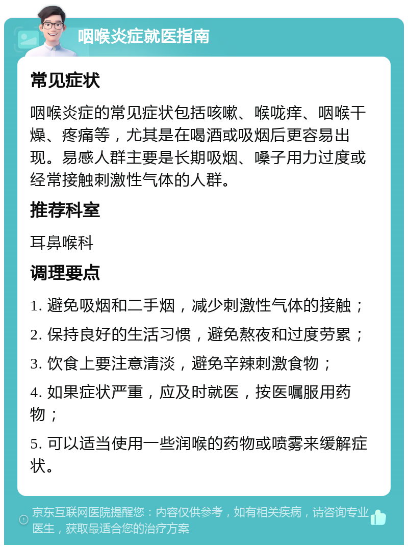 咽喉炎症就医指南 常见症状 咽喉炎症的常见症状包括咳嗽、喉咙痒、咽喉干燥、疼痛等，尤其是在喝酒或吸烟后更容易出现。易感人群主要是长期吸烟、嗓子用力过度或经常接触刺激性气体的人群。 推荐科室 耳鼻喉科 调理要点 1. 避免吸烟和二手烟，减少刺激性气体的接触； 2. 保持良好的生活习惯，避免熬夜和过度劳累； 3. 饮食上要注意清淡，避免辛辣刺激食物； 4. 如果症状严重，应及时就医，按医嘱服用药物； 5. 可以适当使用一些润喉的药物或喷雾来缓解症状。