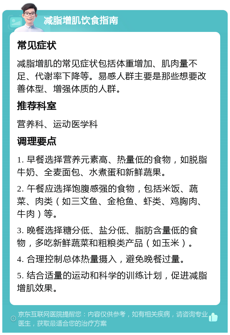 减脂增肌饮食指南 常见症状 减脂增肌的常见症状包括体重增加、肌肉量不足、代谢率下降等。易感人群主要是那些想要改善体型、增强体质的人群。 推荐科室 营养科、运动医学科 调理要点 1. 早餐选择营养元素高、热量低的食物，如脱脂牛奶、全麦面包、水煮蛋和新鲜蔬果。 2. 午餐应选择饱腹感强的食物，包括米饭、蔬菜、肉类（如三文鱼、金枪鱼、虾类、鸡胸肉、牛肉）等。 3. 晚餐选择糖分低、盐分低、脂肪含量低的食物，多吃新鲜蔬菜和粗粮类产品（如玉米）。 4. 合理控制总体热量摄入，避免晚餐过量。 5. 结合适量的运动和科学的训练计划，促进减脂增肌效果。