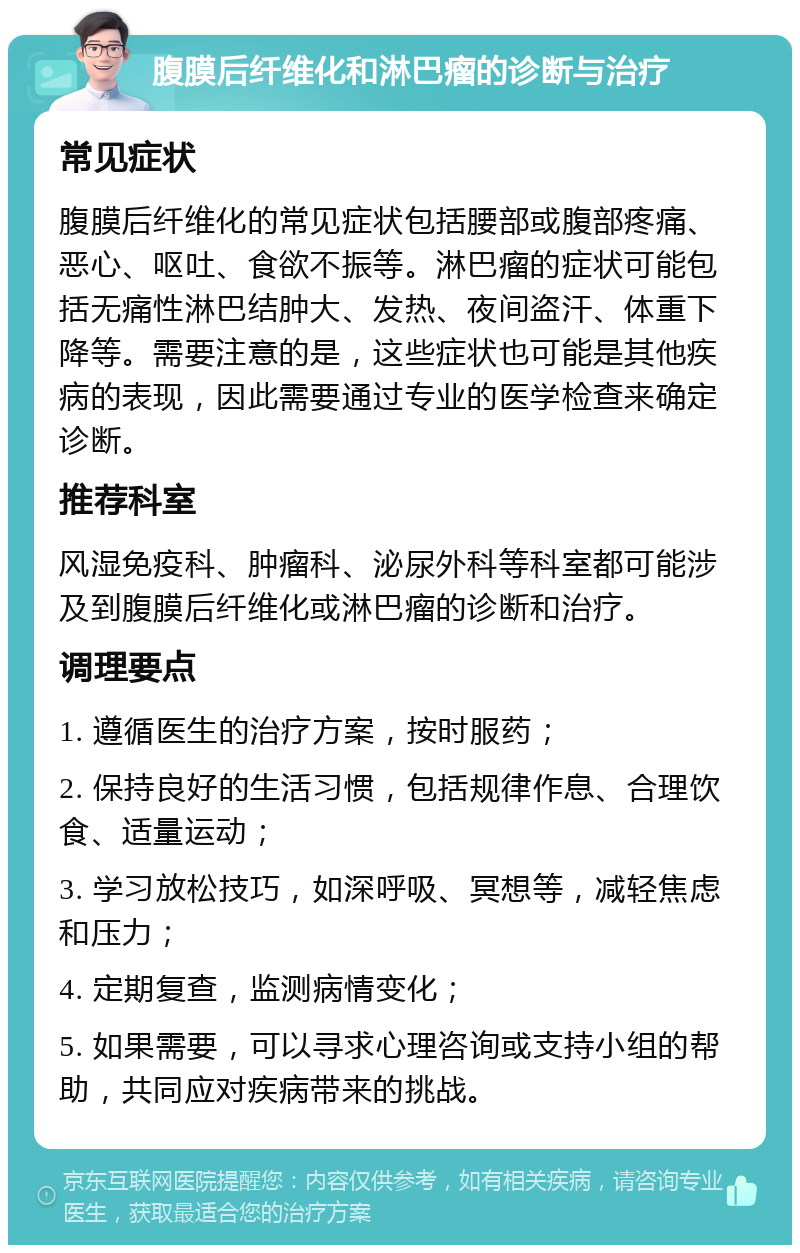 腹膜后纤维化和淋巴瘤的诊断与治疗 常见症状 腹膜后纤维化的常见症状包括腰部或腹部疼痛、恶心、呕吐、食欲不振等。淋巴瘤的症状可能包括无痛性淋巴结肿大、发热、夜间盗汗、体重下降等。需要注意的是，这些症状也可能是其他疾病的表现，因此需要通过专业的医学检查来确定诊断。 推荐科室 风湿免疫科、肿瘤科、泌尿外科等科室都可能涉及到腹膜后纤维化或淋巴瘤的诊断和治疗。 调理要点 1. 遵循医生的治疗方案，按时服药； 2. 保持良好的生活习惯，包括规律作息、合理饮食、适量运动； 3. 学习放松技巧，如深呼吸、冥想等，减轻焦虑和压力； 4. 定期复查，监测病情变化； 5. 如果需要，可以寻求心理咨询或支持小组的帮助，共同应对疾病带来的挑战。