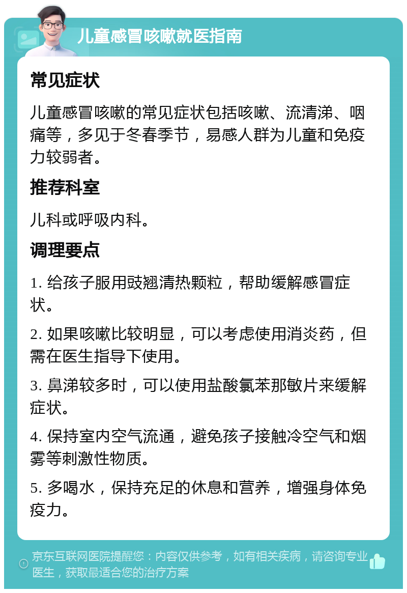 儿童感冒咳嗽就医指南 常见症状 儿童感冒咳嗽的常见症状包括咳嗽、流清涕、咽痛等，多见于冬春季节，易感人群为儿童和免疫力较弱者。 推荐科室 儿科或呼吸内科。 调理要点 1. 给孩子服用豉翘清热颗粒，帮助缓解感冒症状。 2. 如果咳嗽比较明显，可以考虑使用消炎药，但需在医生指导下使用。 3. 鼻涕较多时，可以使用盐酸氯苯那敏片来缓解症状。 4. 保持室内空气流通，避免孩子接触冷空气和烟雾等刺激性物质。 5. 多喝水，保持充足的休息和营养，增强身体免疫力。