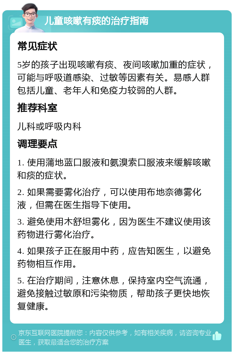 儿童咳嗽有痰的治疗指南 常见症状 5岁的孩子出现咳嗽有痰、夜间咳嗽加重的症状，可能与呼吸道感染、过敏等因素有关。易感人群包括儿童、老年人和免疫力较弱的人群。 推荐科室 儿科或呼吸内科 调理要点 1. 使用蒲地蓝口服液和氨溴索口服液来缓解咳嗽和痰的症状。 2. 如果需要雾化治疗，可以使用布地奈德雾化液，但需在医生指导下使用。 3. 避免使用木舒坦雾化，因为医生不建议使用该药物进行雾化治疗。 4. 如果孩子正在服用中药，应告知医生，以避免药物相互作用。 5. 在治疗期间，注意休息，保持室内空气流通，避免接触过敏原和污染物质，帮助孩子更快地恢复健康。