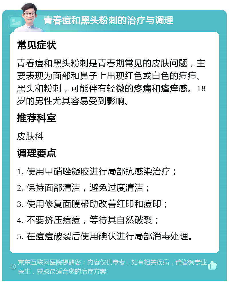 青春痘和黑头粉刺的治疗与调理 常见症状 青春痘和黑头粉刺是青春期常见的皮肤问题，主要表现为面部和鼻子上出现红色或白色的痘痘、黑头和粉刺，可能伴有轻微的疼痛和瘙痒感。18岁的男性尤其容易受到影响。 推荐科室 皮肤科 调理要点 1. 使用甲硝唑凝胶进行局部抗感染治疗； 2. 保持面部清洁，避免过度清洁； 3. 使用修复面膜帮助改善红印和痘印； 4. 不要挤压痘痘，等待其自然破裂； 5. 在痘痘破裂后使用碘伏进行局部消毒处理。