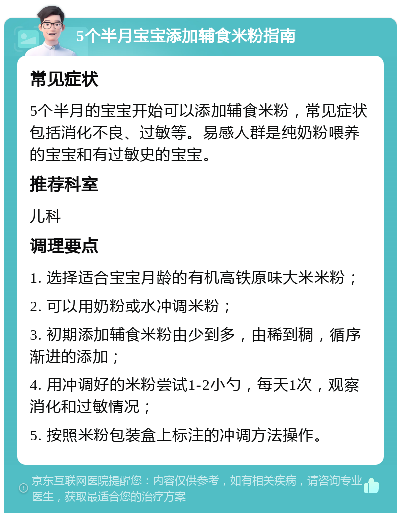 5个半月宝宝添加辅食米粉指南 常见症状 5个半月的宝宝开始可以添加辅食米粉，常见症状包括消化不良、过敏等。易感人群是纯奶粉喂养的宝宝和有过敏史的宝宝。 推荐科室 儿科 调理要点 1. 选择适合宝宝月龄的有机高铁原味大米米粉； 2. 可以用奶粉或水冲调米粉； 3. 初期添加辅食米粉由少到多，由稀到稠，循序渐进的添加； 4. 用冲调好的米粉尝试1-2小勺，每天1次，观察消化和过敏情况； 5. 按照米粉包装盒上标注的冲调方法操作。