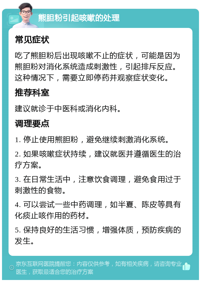 熊胆粉引起咳嗽的处理 常见症状 吃了熊胆粉后出现咳嗽不止的症状，可能是因为熊胆粉对消化系统造成刺激性，引起排斥反应。这种情况下，需要立即停药并观察症状变化。 推荐科室 建议就诊于中医科或消化内科。 调理要点 1. 停止使用熊胆粉，避免继续刺激消化系统。 2. 如果咳嗽症状持续，建议就医并遵循医生的治疗方案。 3. 在日常生活中，注意饮食调理，避免食用过于刺激性的食物。 4. 可以尝试一些中药调理，如半夏、陈皮等具有化痰止咳作用的药材。 5. 保持良好的生活习惯，增强体质，预防疾病的发生。