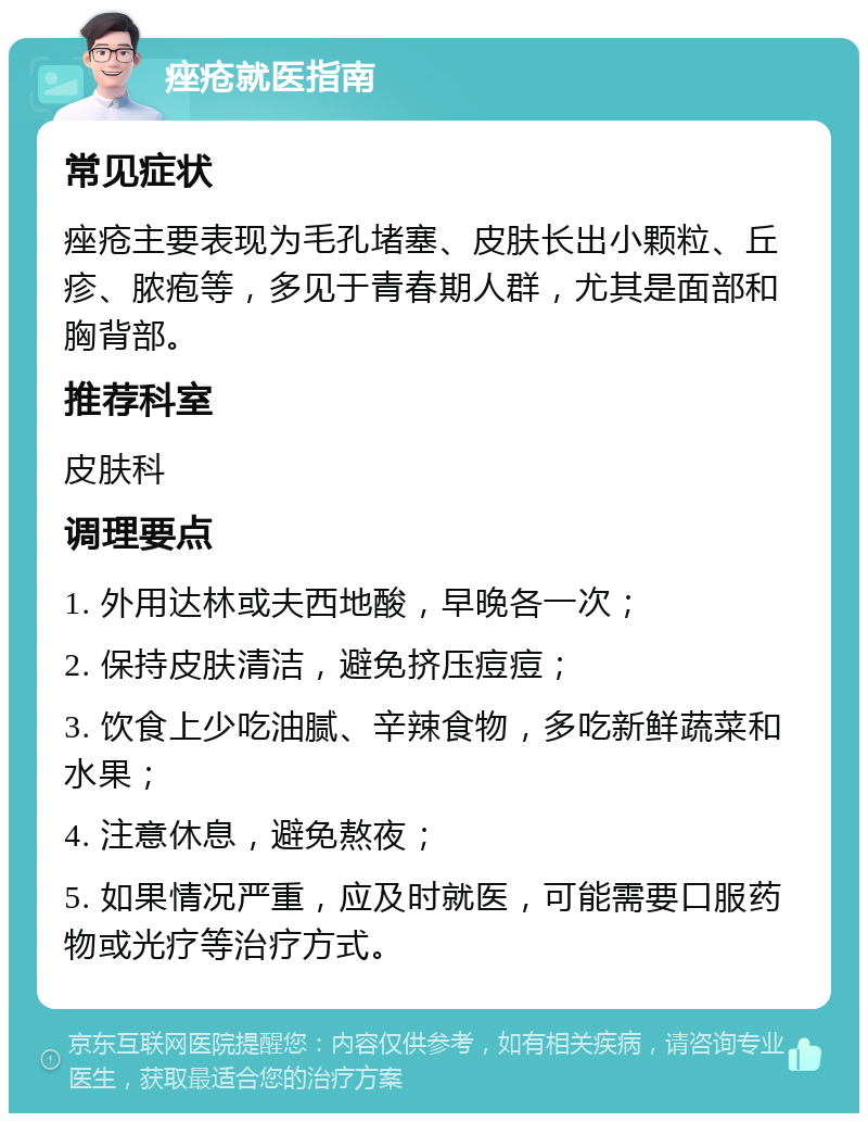 痤疮就医指南 常见症状 痤疮主要表现为毛孔堵塞、皮肤长出小颗粒、丘疹、脓疱等，多见于青春期人群，尤其是面部和胸背部。 推荐科室 皮肤科 调理要点 1. 外用达林或夫西地酸，早晚各一次； 2. 保持皮肤清洁，避免挤压痘痘； 3. 饮食上少吃油腻、辛辣食物，多吃新鲜蔬菜和水果； 4. 注意休息，避免熬夜； 5. 如果情况严重，应及时就医，可能需要口服药物或光疗等治疗方式。