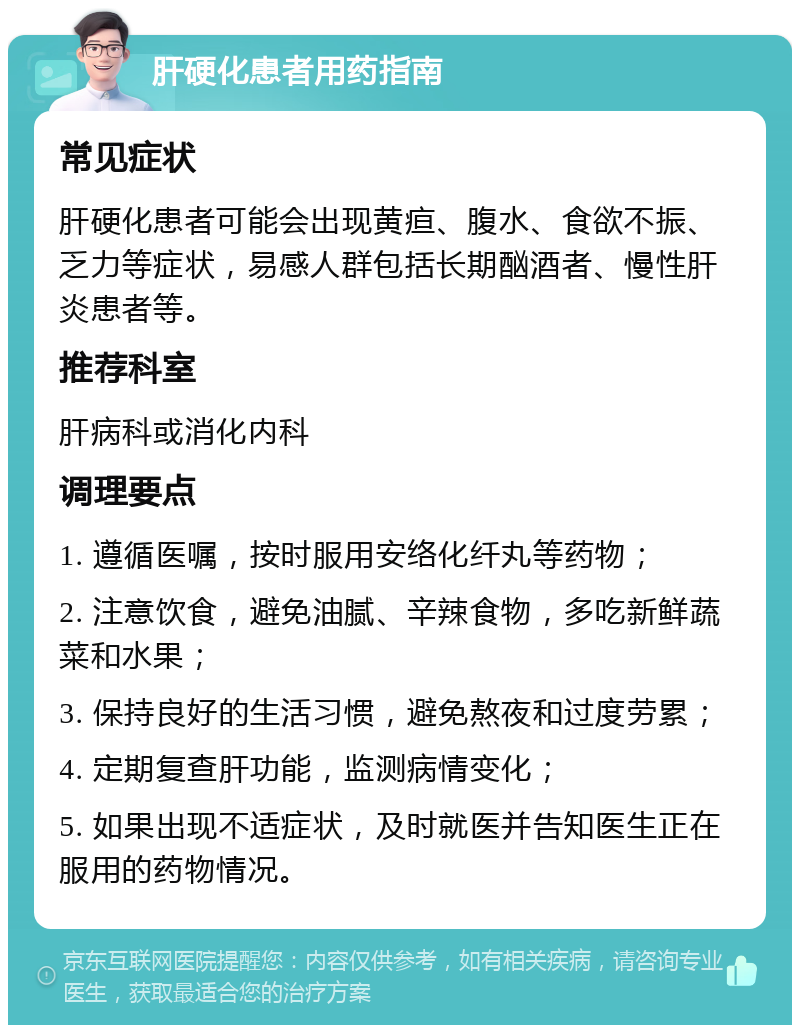 肝硬化患者用药指南 常见症状 肝硬化患者可能会出现黄疸、腹水、食欲不振、乏力等症状，易感人群包括长期酗酒者、慢性肝炎患者等。 推荐科室 肝病科或消化内科 调理要点 1. 遵循医嘱，按时服用安络化纤丸等药物； 2. 注意饮食，避免油腻、辛辣食物，多吃新鲜蔬菜和水果； 3. 保持良好的生活习惯，避免熬夜和过度劳累； 4. 定期复查肝功能，监测病情变化； 5. 如果出现不适症状，及时就医并告知医生正在服用的药物情况。