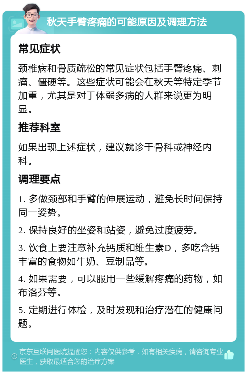 秋天手臂疼痛的可能原因及调理方法 常见症状 颈椎病和骨质疏松的常见症状包括手臂疼痛、刺痛、僵硬等。这些症状可能会在秋天等特定季节加重，尤其是对于体弱多病的人群来说更为明显。 推荐科室 如果出现上述症状，建议就诊于骨科或神经内科。 调理要点 1. 多做颈部和手臂的伸展运动，避免长时间保持同一姿势。 2. 保持良好的坐姿和站姿，避免过度疲劳。 3. 饮食上要注意补充钙质和维生素D，多吃含钙丰富的食物如牛奶、豆制品等。 4. 如果需要，可以服用一些缓解疼痛的药物，如布洛芬等。 5. 定期进行体检，及时发现和治疗潜在的健康问题。