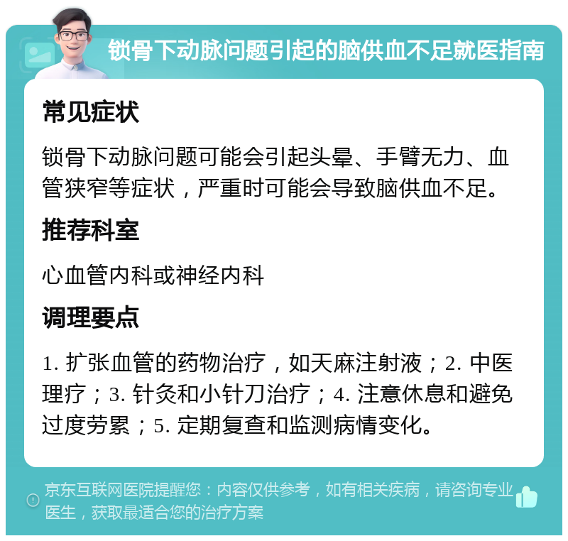 锁骨下动脉问题引起的脑供血不足就医指南 常见症状 锁骨下动脉问题可能会引起头晕、手臂无力、血管狭窄等症状，严重时可能会导致脑供血不足。 推荐科室 心血管内科或神经内科 调理要点 1. 扩张血管的药物治疗，如天麻注射液；2. 中医理疗；3. 针灸和小针刀治疗；4. 注意休息和避免过度劳累；5. 定期复查和监测病情变化。