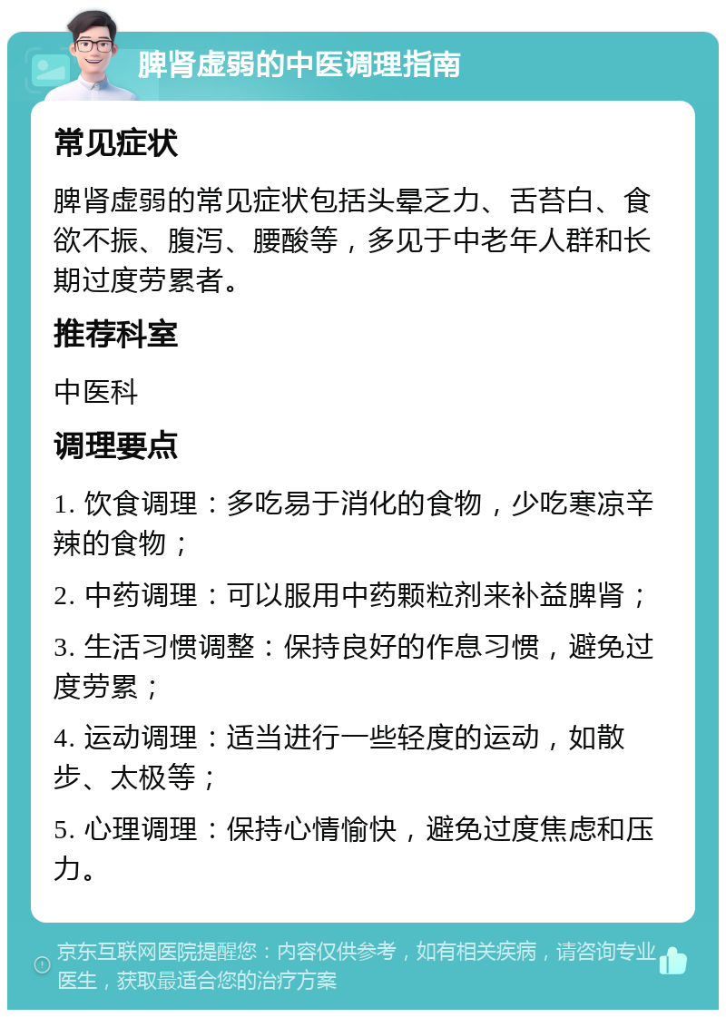 脾肾虚弱的中医调理指南 常见症状 脾肾虚弱的常见症状包括头晕乏力、舌苔白、食欲不振、腹泻、腰酸等，多见于中老年人群和长期过度劳累者。 推荐科室 中医科 调理要点 1. 饮食调理：多吃易于消化的食物，少吃寒凉辛辣的食物； 2. 中药调理：可以服用中药颗粒剂来补益脾肾； 3. 生活习惯调整：保持良好的作息习惯，避免过度劳累； 4. 运动调理：适当进行一些轻度的运动，如散步、太极等； 5. 心理调理：保持心情愉快，避免过度焦虑和压力。