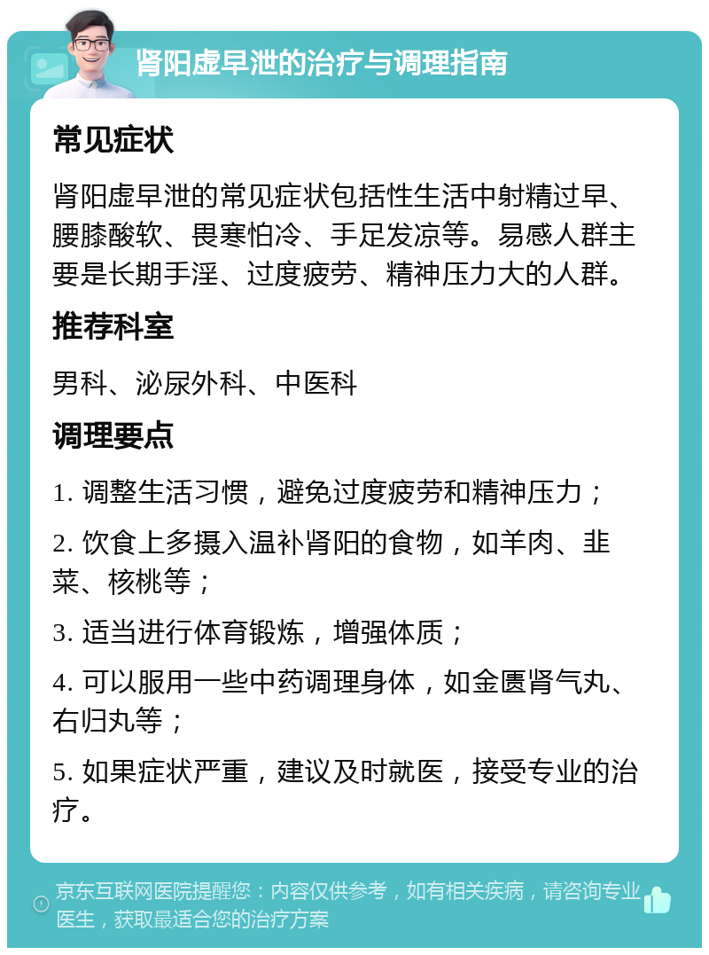 肾阳虚早泄的治疗与调理指南 常见症状 肾阳虚早泄的常见症状包括性生活中射精过早、腰膝酸软、畏寒怕冷、手足发凉等。易感人群主要是长期手淫、过度疲劳、精神压力大的人群。 推荐科室 男科、泌尿外科、中医科 调理要点 1. 调整生活习惯，避免过度疲劳和精神压力； 2. 饮食上多摄入温补肾阳的食物，如羊肉、韭菜、核桃等； 3. 适当进行体育锻炼，增强体质； 4. 可以服用一些中药调理身体，如金匮肾气丸、右归丸等； 5. 如果症状严重，建议及时就医，接受专业的治疗。