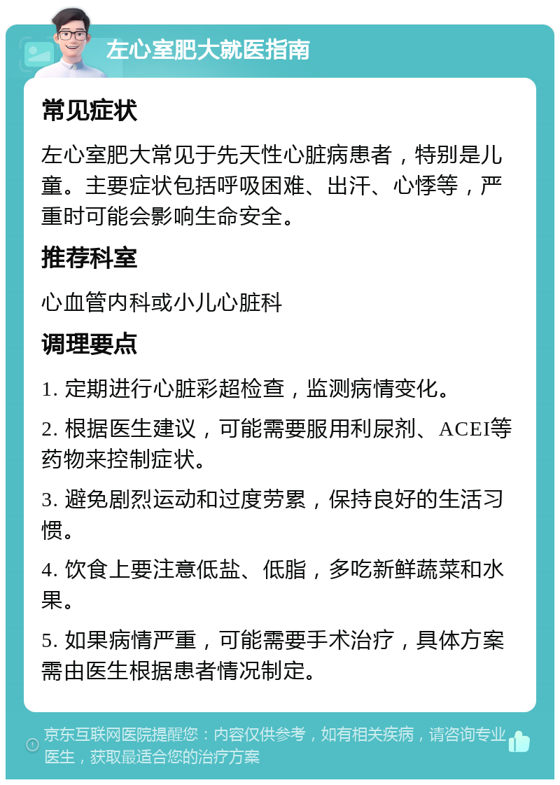 左心室肥大就医指南 常见症状 左心室肥大常见于先天性心脏病患者，特别是儿童。主要症状包括呼吸困难、出汗、心悸等，严重时可能会影响生命安全。 推荐科室 心血管内科或小儿心脏科 调理要点 1. 定期进行心脏彩超检查，监测病情变化。 2. 根据医生建议，可能需要服用利尿剂、ACEI等药物来控制症状。 3. 避免剧烈运动和过度劳累，保持良好的生活习惯。 4. 饮食上要注意低盐、低脂，多吃新鲜蔬菜和水果。 5. 如果病情严重，可能需要手术治疗，具体方案需由医生根据患者情况制定。