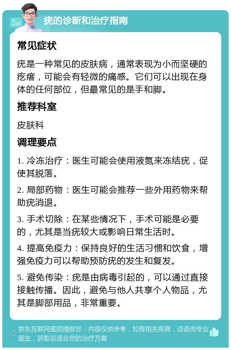 疣的诊断和治疗指南 常见症状 疣是一种常见的皮肤病，通常表现为小而坚硬的疙瘩，可能会有轻微的痛感。它们可以出现在身体的任何部位，但最常见的是手和脚。 推荐科室 皮肤科 调理要点 1. 冷冻治疗：医生可能会使用液氮来冻结疣，促使其脱落。 2. 局部药物：医生可能会推荐一些外用药物来帮助疣消退。 3. 手术切除：在某些情况下，手术可能是必要的，尤其是当疣较大或影响日常生活时。 4. 提高免疫力：保持良好的生活习惯和饮食，增强免疫力可以帮助预防疣的发生和复发。 5. 避免传染：疣是由病毒引起的，可以通过直接接触传播。因此，避免与他人共享个人物品，尤其是脚部用品，非常重要。