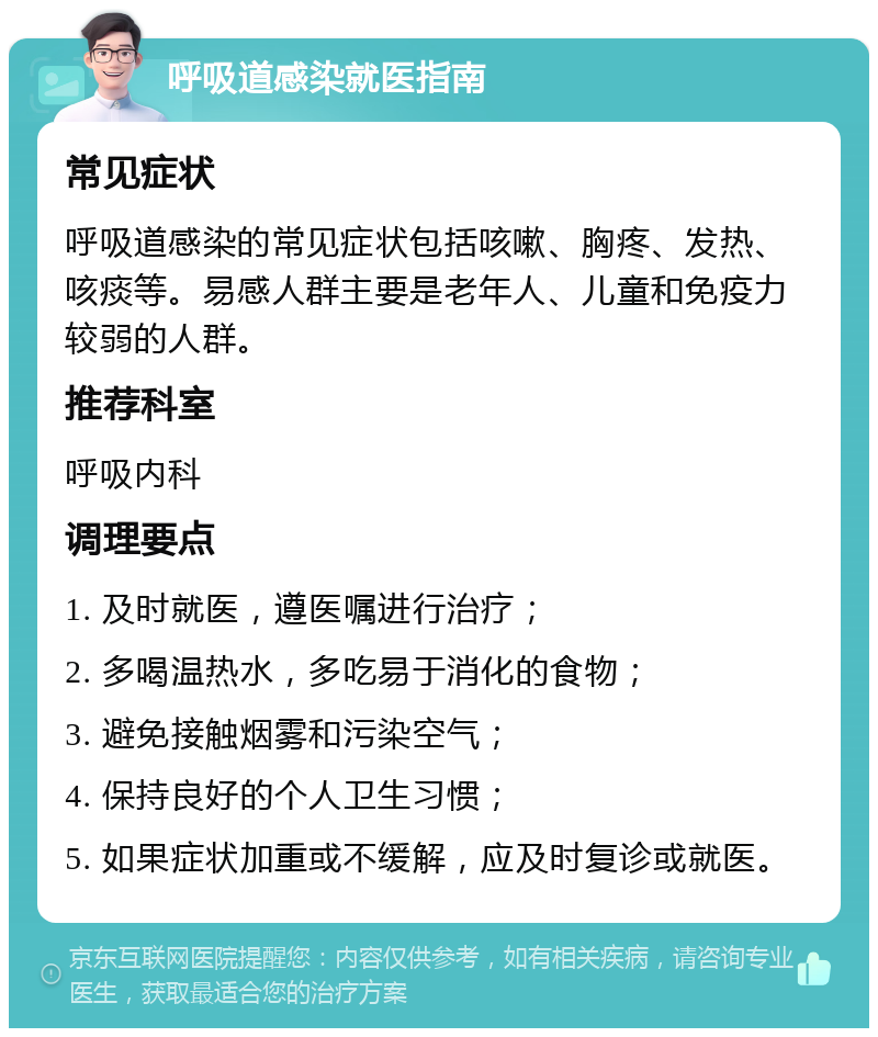 呼吸道感染就医指南 常见症状 呼吸道感染的常见症状包括咳嗽、胸疼、发热、咳痰等。易感人群主要是老年人、儿童和免疫力较弱的人群。 推荐科室 呼吸内科 调理要点 1. 及时就医，遵医嘱进行治疗； 2. 多喝温热水，多吃易于消化的食物； 3. 避免接触烟雾和污染空气； 4. 保持良好的个人卫生习惯； 5. 如果症状加重或不缓解，应及时复诊或就医。