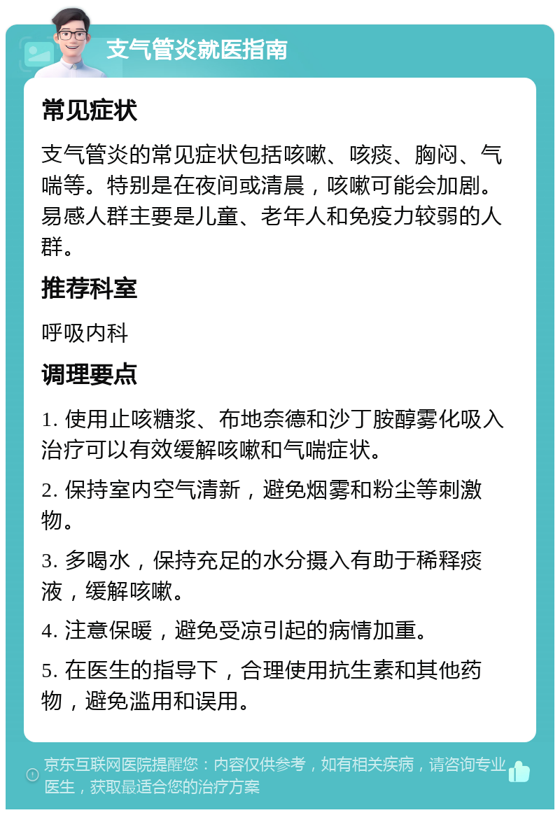 支气管炎就医指南 常见症状 支气管炎的常见症状包括咳嗽、咳痰、胸闷、气喘等。特别是在夜间或清晨，咳嗽可能会加剧。易感人群主要是儿童、老年人和免疫力较弱的人群。 推荐科室 呼吸内科 调理要点 1. 使用止咳糖浆、布地奈德和沙丁胺醇雾化吸入治疗可以有效缓解咳嗽和气喘症状。 2. 保持室内空气清新，避免烟雾和粉尘等刺激物。 3. 多喝水，保持充足的水分摄入有助于稀释痰液，缓解咳嗽。 4. 注意保暖，避免受凉引起的病情加重。 5. 在医生的指导下，合理使用抗生素和其他药物，避免滥用和误用。