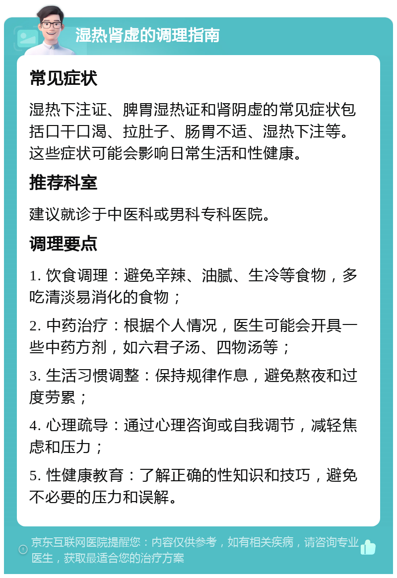 湿热肾虚的调理指南 常见症状 湿热下注证、脾胃湿热证和肾阴虚的常见症状包括口干口渴、拉肚子、肠胃不适、湿热下注等。这些症状可能会影响日常生活和性健康。 推荐科室 建议就诊于中医科或男科专科医院。 调理要点 1. 饮食调理：避免辛辣、油腻、生冷等食物，多吃清淡易消化的食物； 2. 中药治疗：根据个人情况，医生可能会开具一些中药方剂，如六君子汤、四物汤等； 3. 生活习惯调整：保持规律作息，避免熬夜和过度劳累； 4. 心理疏导：通过心理咨询或自我调节，减轻焦虑和压力； 5. 性健康教育：了解正确的性知识和技巧，避免不必要的压力和误解。