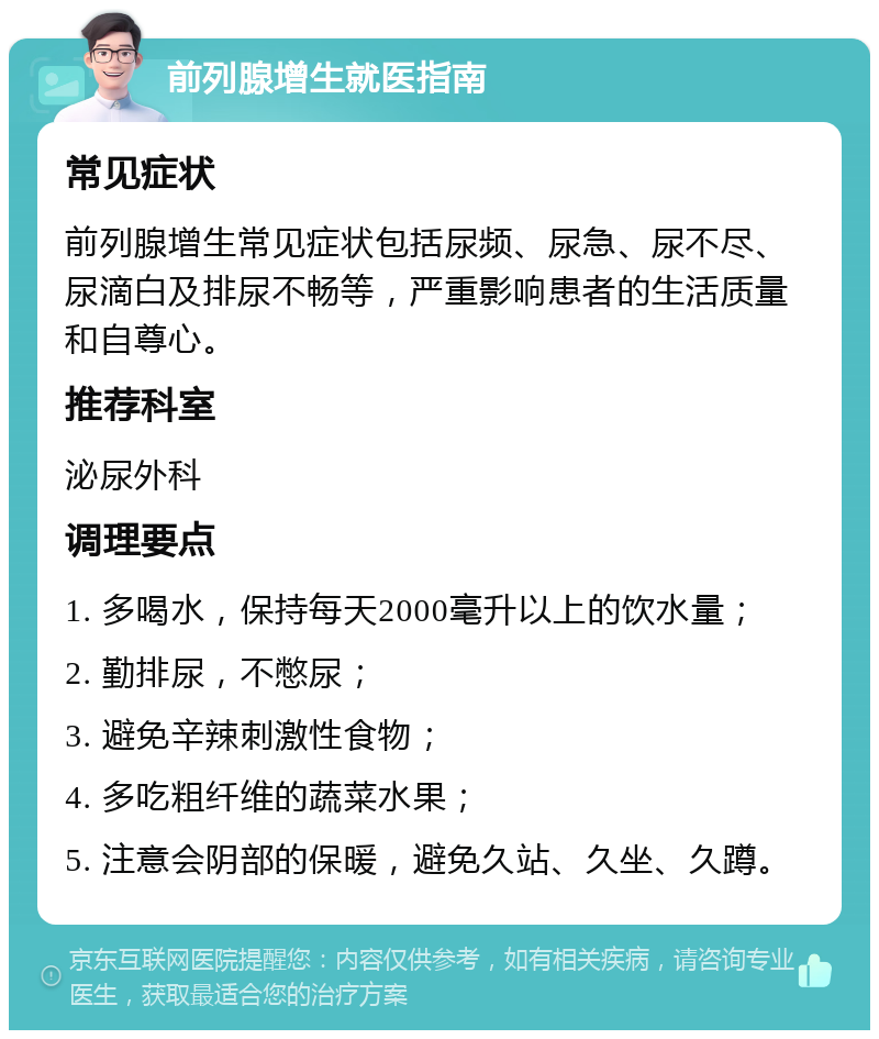 前列腺增生就医指南 常见症状 前列腺增生常见症状包括尿频、尿急、尿不尽、尿滴白及排尿不畅等，严重影响患者的生活质量和自尊心。 推荐科室 泌尿外科 调理要点 1. 多喝水，保持每天2000毫升以上的饮水量； 2. 勤排尿，不憋尿； 3. 避免辛辣刺激性食物； 4. 多吃粗纤维的蔬菜水果； 5. 注意会阴部的保暖，避免久站、久坐、久蹲。