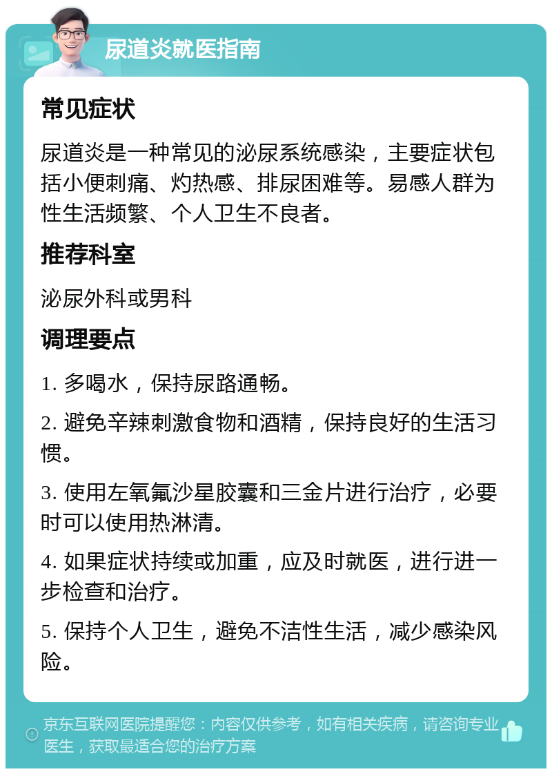 尿道炎就医指南 常见症状 尿道炎是一种常见的泌尿系统感染，主要症状包括小便刺痛、灼热感、排尿困难等。易感人群为性生活频繁、个人卫生不良者。 推荐科室 泌尿外科或男科 调理要点 1. 多喝水，保持尿路通畅。 2. 避免辛辣刺激食物和酒精，保持良好的生活习惯。 3. 使用左氧氟沙星胶囊和三金片进行治疗，必要时可以使用热淋清。 4. 如果症状持续或加重，应及时就医，进行进一步检查和治疗。 5. 保持个人卫生，避免不洁性生活，减少感染风险。