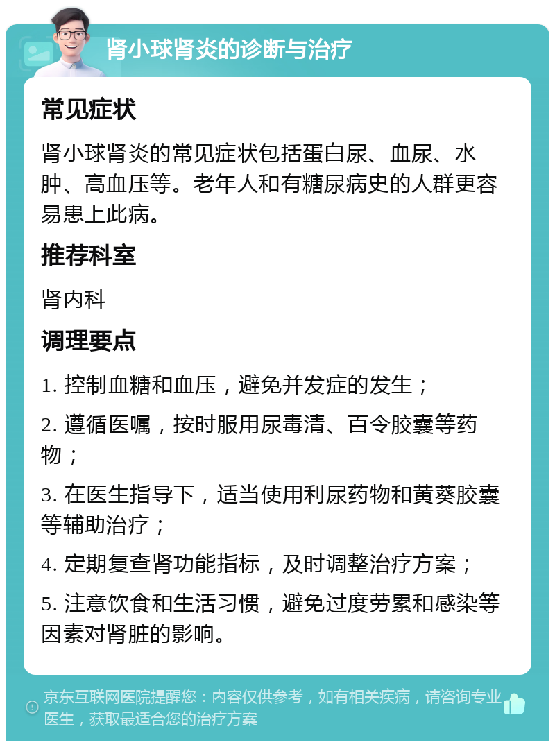 肾小球肾炎的诊断与治疗 常见症状 肾小球肾炎的常见症状包括蛋白尿、血尿、水肿、高血压等。老年人和有糖尿病史的人群更容易患上此病。 推荐科室 肾内科 调理要点 1. 控制血糖和血压，避免并发症的发生； 2. 遵循医嘱，按时服用尿毒清、百令胶囊等药物； 3. 在医生指导下，适当使用利尿药物和黄葵胶囊等辅助治疗； 4. 定期复查肾功能指标，及时调整治疗方案； 5. 注意饮食和生活习惯，避免过度劳累和感染等因素对肾脏的影响。