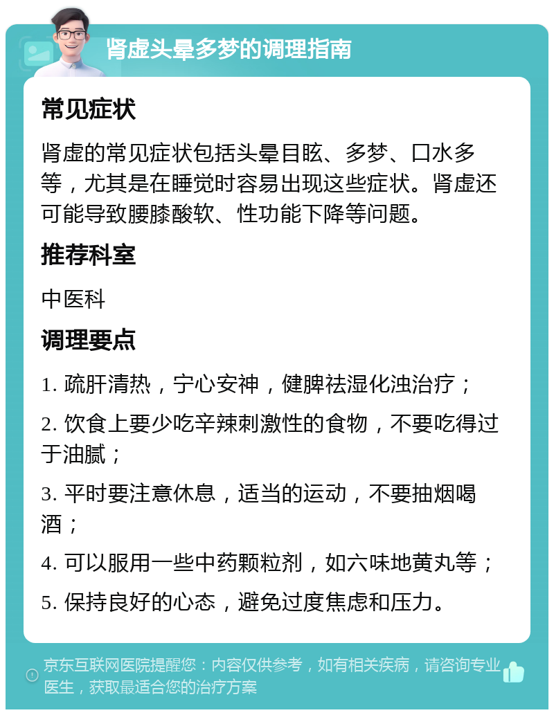 肾虚头晕多梦的调理指南 常见症状 肾虚的常见症状包括头晕目眩、多梦、口水多等，尤其是在睡觉时容易出现这些症状。肾虚还可能导致腰膝酸软、性功能下降等问题。 推荐科室 中医科 调理要点 1. 疏肝清热，宁心安神，健脾祛湿化浊治疗； 2. 饮食上要少吃辛辣刺激性的食物，不要吃得过于油腻； 3. 平时要注意休息，适当的运动，不要抽烟喝酒； 4. 可以服用一些中药颗粒剂，如六味地黄丸等； 5. 保持良好的心态，避免过度焦虑和压力。