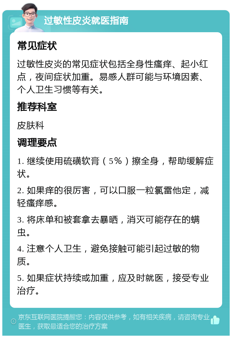 过敏性皮炎就医指南 常见症状 过敏性皮炎的常见症状包括全身性瘙痒、起小红点，夜间症状加重。易感人群可能与环境因素、个人卫生习惯等有关。 推荐科室 皮肤科 调理要点 1. 继续使用硫磺软膏（5％）擦全身，帮助缓解症状。 2. 如果痒的很厉害，可以口服一粒氯雷他定，减轻瘙痒感。 3. 将床单和被套拿去暴晒，消灭可能存在的螨虫。 4. 注意个人卫生，避免接触可能引起过敏的物质。 5. 如果症状持续或加重，应及时就医，接受专业治疗。