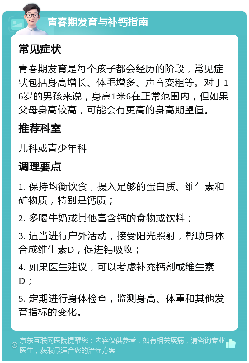 青春期发育与补钙指南 常见症状 青春期发育是每个孩子都会经历的阶段，常见症状包括身高增长、体毛增多、声音变粗等。对于16岁的男孩来说，身高1米6在正常范围内，但如果父母身高较高，可能会有更高的身高期望值。 推荐科室 儿科或青少年科 调理要点 1. 保持均衡饮食，摄入足够的蛋白质、维生素和矿物质，特别是钙质； 2. 多喝牛奶或其他富含钙的食物或饮料； 3. 适当进行户外活动，接受阳光照射，帮助身体合成维生素D，促进钙吸收； 4. 如果医生建议，可以考虑补充钙剂或维生素D； 5. 定期进行身体检查，监测身高、体重和其他发育指标的变化。