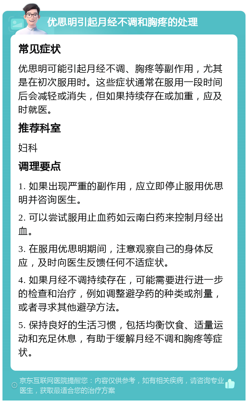 优思明引起月经不调和胸疼的处理 常见症状 优思明可能引起月经不调、胸疼等副作用，尤其是在初次服用时。这些症状通常在服用一段时间后会减轻或消失，但如果持续存在或加重，应及时就医。 推荐科室 妇科 调理要点 1. 如果出现严重的副作用，应立即停止服用优思明并咨询医生。 2. 可以尝试服用止血药如云南白药来控制月经出血。 3. 在服用优思明期间，注意观察自己的身体反应，及时向医生反馈任何不适症状。 4. 如果月经不调持续存在，可能需要进行进一步的检查和治疗，例如调整避孕药的种类或剂量，或者寻求其他避孕方法。 5. 保持良好的生活习惯，包括均衡饮食、适量运动和充足休息，有助于缓解月经不调和胸疼等症状。