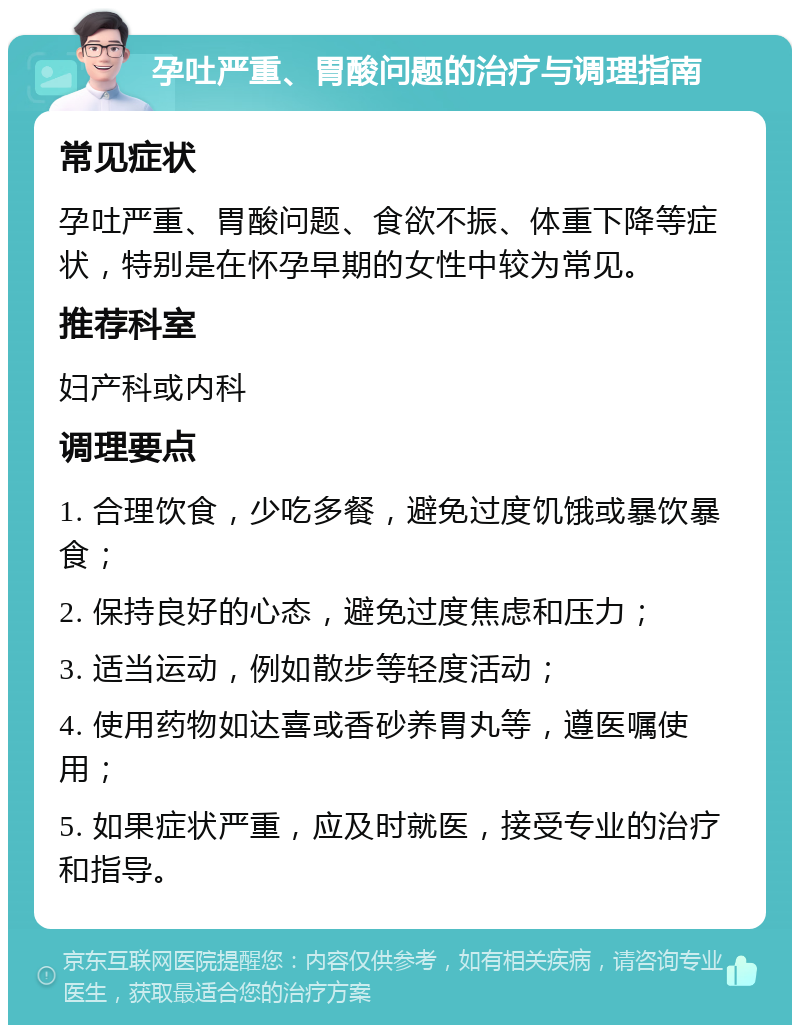 孕吐严重、胃酸问题的治疗与调理指南 常见症状 孕吐严重、胃酸问题、食欲不振、体重下降等症状，特别是在怀孕早期的女性中较为常见。 推荐科室 妇产科或内科 调理要点 1. 合理饮食，少吃多餐，避免过度饥饿或暴饮暴食； 2. 保持良好的心态，避免过度焦虑和压力； 3. 适当运动，例如散步等轻度活动； 4. 使用药物如达喜或香砂养胃丸等，遵医嘱使用； 5. 如果症状严重，应及时就医，接受专业的治疗和指导。