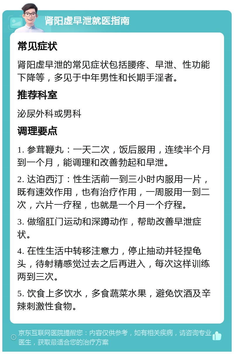 肾阳虚早泄就医指南 常见症状 肾阳虚早泄的常见症状包括腰疼、早泄、性功能下降等，多见于中年男性和长期手淫者。 推荐科室 泌尿外科或男科 调理要点 1. 参茸鞭丸：一天二次，饭后服用，连续半个月到一个月，能调理和改善勃起和早泄。 2. 达泊西汀：性生活前一到三小时内服用一片，既有速效作用，也有治疗作用，一周服用一到二次，六片一疗程，也就是一个月一个疗程。 3. 做缩肛门运动和深蹲动作，帮助改善早泄症状。 4. 在性生活中转移注意力，停止抽动并轻捏龟头，待射精感觉过去之后再进入，每次这样训练两到三次。 5. 饮食上多饮水，多食蔬菜水果，避免饮酒及辛辣刺激性食物。